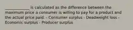 _____________ is calculated as the difference between the maximum price a consumer is willing to pay for a product and the actual price paid. - Consumer surplus - Deadweight loss - Economic surplus - Producer surplus