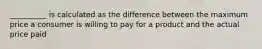 __________ is calculated as the difference between the maximum price a consumer is willing to pay for a product and the actual price paid