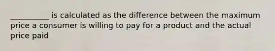 __________ is calculated as the difference between the maximum price a consumer is willing to pay for a product and the actual price paid