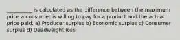 __________ is calculated as the difference between the maximum price a consumer is willing to pay for a product and the actual price paid. a) Producer surplus b) Economic surplus c) Consumer surplus d) Deadweight loss