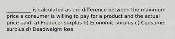 __________ is calculated as the difference between the maximum price a consumer is willing to pay for a product and the actual price paid. a) Producer surplus b) Economic surplus c) <a href='https://www.questionai.com/knowledge/k77rlOEdsf-consumer-surplus' class='anchor-knowledge'>consumer surplus</a> d) Deadweight loss