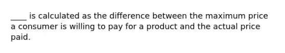 ____ is calculated as the difference between the maximum price a consumer is willing to pay for a product and the actual price paid.