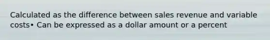 Calculated as the difference between sales revenue and variable costs• Can be expressed as a dollar amount or a percent