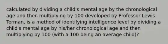 calculated by dividing a child's mental age by the chronological age and then multiplying by 100 developed by Professor Lewis Terman, is a method of identifying intelligence level by dividing a child's mental age by his/her chronological age and then multiplying by 100 (with a 100 being an average child)?