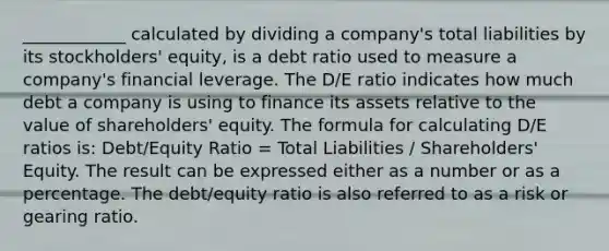 ____________ calculated by dividing a company's total liabilities by its stockholders' equity, is a debt ratio used to measure a company's financial leverage. The D/E ratio indicates how much debt a company is using to finance its assets relative to the value of shareholders' equity. The formula for calculating D/E ratios is: Debt/Equity Ratio = Total Liabilities / Shareholders' Equity. The result can be expressed either as a number or as a percentage. The debt/equity ratio is also referred to as a risk or gearing ratio.