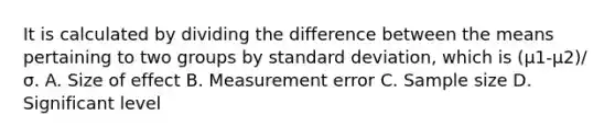 It is calculated by dividing the difference between the means pertaining to two groups by standard deviation, which is (μ1-μ2)/σ. A. Size of effect B. Measurement error C. Sample size D. Significant level