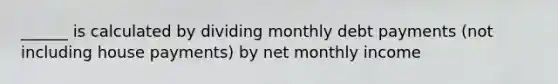 ______ is calculated by dividing monthly debt payments (not including house payments) by net monthly income