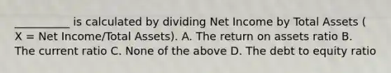 __________ is calculated by dividing Net Income by Total Assets ( X = Net Income/Total Assets). A. The return on assets ratio B. The current ratio C. None of the above D. The debt to equity ratio