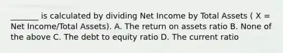 _______ is calculated by dividing Net Income by Total Assets ( X = Net Income/Total Assets). A. The return on assets ratio B. None of the above C. The debt to equity ratio D. The current ratio