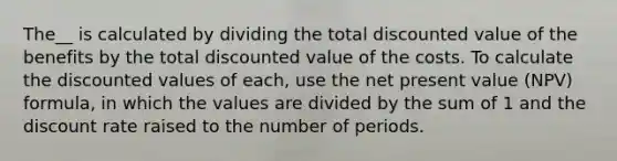 The__ is calculated by dividing the total discounted value of the benefits by the total discounted value of the costs. To calculate the discounted values of each, use the net present value (NPV) formula, in which the values are divided by the sum of 1 and the discount rate raised to the number of periods.