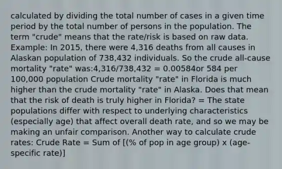 calculated by dividing the total number of cases in a given time period by the total number of persons in the population. The term "crude" means that the rate/risk is based on raw data. Example: In 2015, there were 4,316 deaths from all causes in Alaskan population of 738,432 individuals. So the crude all-cause mortality "rate" was:4,316/738,432 = 0.00584or 584 per 100,000 population Crude mortality "rate" in Florida is much higher than the crude mortality "rate" in Alaska. Does that mean that the risk of death is truly higher in Florida? = The state populations differ with respect to underlying characteristics (especially age) that affect overall death rate, and so we may be making an unfair comparison. Another way to calculate crude rates: Crude Rate = Sum of [(% of pop in age group) x (age-specific rate)]