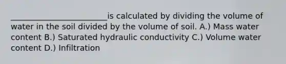 ________________________is calculated by dividing the volume of water in the soil divided by the volume of soil. A.) Mass water content B.) Saturated hydraulic conductivity C.) Volume water content D.) Infiltration