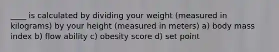 ____ is calculated by dividing your weight (measured in kilograms) by your height (measured in meters) a) body mass index b) flow ability c) obesity score d) set point