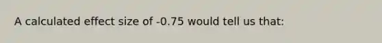 A calculated effect size of -0.75 would tell us that: