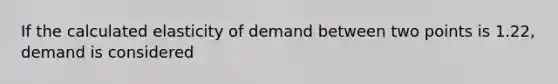 If the calculated elasticity of demand between two points is 1.22, demand is considered