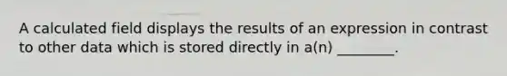 A calculated field displays the results of an expression in contrast to other data which is stored directly in a(n) ________.