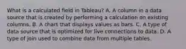 What is a calculated field in Tableau? A. A column in a data source that is created by performing a calculation on existing columns. B. A chart that displays values as bars. C. A type of data source that is optimized for live connections to data. D. A type of join used to combine data from multiple tables.