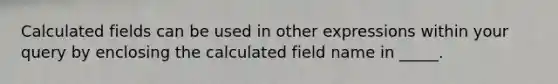 Calculated fields can be used in other expressions within your query by enclosing the calculated field name in _____.