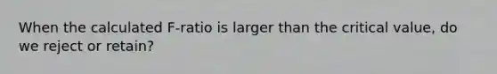 When the calculated F-ratio is larger than the critical value, do we reject or retain?