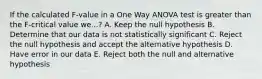 If the calculated F-value in a One Way ANOVA test is greater than the F-critical value we...? A. Keep the null hypothesis B. Determine that our data is not statistically significant C. Reject the null hypothesis and accept the alternative hypothesis D. Have error in our data E. Reject both the null and alternative hypothesis