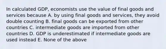 In calculated GDP, economists use the value of final goods and services because A. by using final goods and services, they avoid double counting B. final goods can be exported from other countries C. intermediate goods are imported from other countries D. GDP is underestimated if intermediate goods are used instead E. None of the above