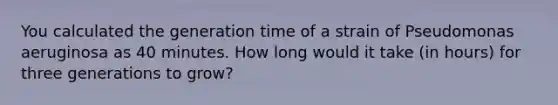 You calculated the generation time of a strain of Pseudomonas aeruginosa as 40 minutes. How long would it take (in hours) for three generations to grow?