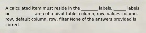 A calculated item must reside in the ________ labels, ______ labels or ___________ area of a pivot table. column, row, values column, row, default column, row, filter None of the answers provided is correct