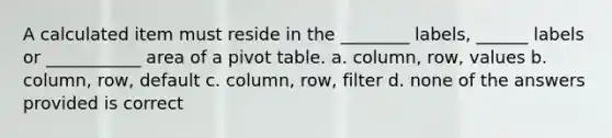 A calculated item must reside in the ________ labels, ______ labels or ___________ area of a pivot table. a. column, row, values b. column, row, default c. column, row, filter d. none of the answers provided is correct