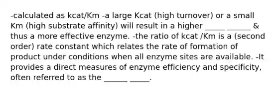 -calculated as kcat/Km -a large Kcat (high turnover) or a small Km (high substrate affinity) will result in a higher _____ ______ & thus a more effective enzyme. -the ratio of kcat /Km is a (second order) rate constant which relates the rate of formation of product under conditions when all enzyme sites are available. -It provides a direct measures of enzyme efficiency and specificity, often referred to as the ______ _____.