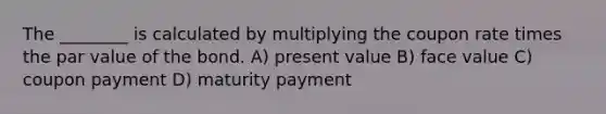 The ________ is calculated by multiplying the coupon rate times the par value of the bond. A) present value B) face value C) coupon payment D) maturity payment