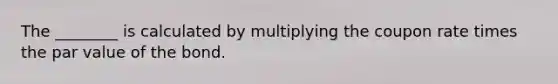 The ________ is calculated by multiplying the coupon rate times the par value of the bond.