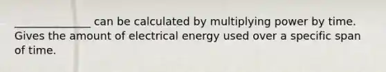 ______________ can be calculated by multiplying power by time. Gives the amount of electrical energy used over a specific span of time.