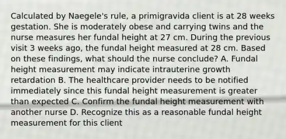 Calculated by Naegele's rule, a primigravida client is at 28 weeks gestation. She is moderately obese and carrying twins and the nurse measures her fundal height at 27 cm. During the previous visit 3 weeks ago, the fundal height measured at 28 cm. Based on these findings, what should the nurse conclude? A. Fundal height measurement may indicate intrauterine growth retardation B. The healthcare provider needs to be notified immediately since this fundal height measurement is greater than expected C. Confirm the fundal height measurement with another nurse D. Recognize this as a reasonable fundal height measurement for this client