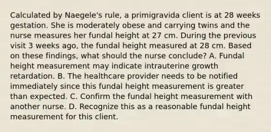 Calculated by Naegele's rule, a primigravida client is at 28 weeks gestation. She is moderately obese and carrying twins and the nurse measures her fundal height at 27 cm. During the previous visit 3 weeks ago, the fundal height measured at 28 cm. Based on these findings, what should the nurse conclude? A. Fundal height measurement may indicate intrauterine growth retardation. B. The healthcare provider needs to be notified immediately since this fundal height measurement is <a href='https://www.questionai.com/knowledge/ktgHnBD4o3-greater-than' class='anchor-knowledge'>greater than</a> expected. C. Confirm the fundal height measurement with another nurse. D. Recognize this as a reasonable fundal height measurement for this client.