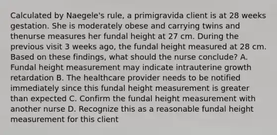 Calculated by Naegele's rule, a primigravida client is at 28 weeks gestation. She is moderately obese and carrying twins and thenurse measures her fundal height at 27 cm. During the previous visit 3 weeks ago, the fundal height measured at 28 cm. Based on these findings, what should the nurse conclude? A. Fundal height measurement may indicate intrauterine growth retardation B. The healthcare provider needs to be notified immediately since this fundal height measurement is greater than expected C. Confirm the fundal height measurement with another nurse D. Recognize this as a reasonable fundal height measurement for this client