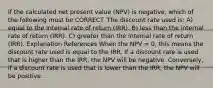 If the calculated net present value (NPV) is negative, which of the following must be CORRECT. The discount rate used is: A) equal to the internal rate of return (IRR). B) less than the internal rate of return (IRR). C) greater than the internal rate of return (IRR). Explanation References When the NPV = 0, this means the discount rate used is equal to the IRR. If a discount rate is used that is higher than the IRR, the NPV will be negative. Conversely, if a discount rate is used that is lower than the IRR, the NPV will be positive.