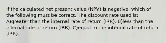 If the calculated net present value (NPV) is negative, which of the following must be correct. The discount rate used is: A)<a href='https://www.questionai.com/knowledge/ktgHnBD4o3-greater-than' class='anchor-knowledge'>greater than</a> the internal rate of return (IRR). B)<a href='https://www.questionai.com/knowledge/k7BtlYpAMX-less-than' class='anchor-knowledge'>less than</a> the internal rate of return (IRR). C)equal to the internal rate of return (IRR).