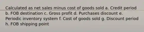 Calculated as net sales minus cost of goods sold a. Credit period b. FOB destination c. Gross profit d. Purchases discount e. Periodic inventory system f. Cost of goods sold g. Discount period h. FOB shipping point