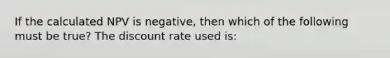 If the calculated NPV is negative, then which of the following must be true? The discount rate used is: