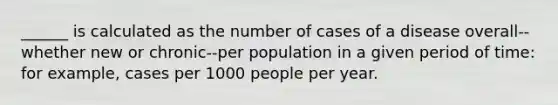 ______ is calculated as the number of cases of a disease overall--whether new or chronic--per population in a given period of time: for example, cases per 1000 people per year.