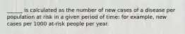 ______ is calculated as the number of new cases of a disease per population at risk in a given period of time: for example, new cases per 1000 at-risk people per year.