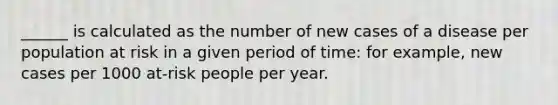 ______ is calculated as the number of new cases of a disease per population at risk in a given period of time: for example, new cases per 1000 at-risk people per year.