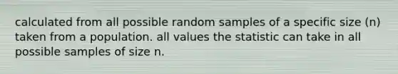 calculated from all possible random samples of a specific size (n) taken from a population. all values the statistic can take in all possible samples of size n.