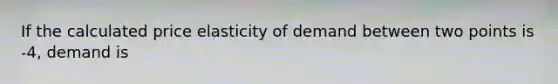 If the calculated price elasticity of demand between two points is -4, demand is