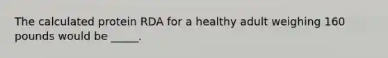 The calculated protein RDA for a healthy adult weighing 160 pounds would be _____.