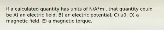 If a calculated quantity has units of N/A*m , that quantity could be A) an electric field. B) an electric potential. C) μ0. D) a magnetic field. E) a magnetic torque.