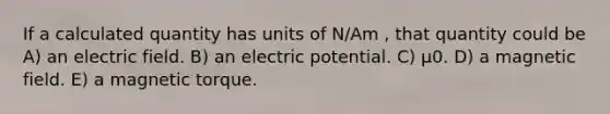 If a calculated quantity has units of N/Am , that quantity could be A) an electric field. B) an electric potential. C) μ0. D) a magnetic field. E) a magnetic torque.