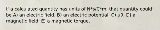 If a calculated quantity has units of N*s/C*m, that quantity could be A) an electric field. B) an electric potential. C) μ0. D) a magnetic field. E) a magnetic torque.