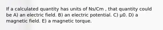 If a calculated quantity has units of Ns/Cm , that quantity could be A) an electric field. B) an electric potential. C) μ0. D) a magnetic field. E) a magnetic torque.