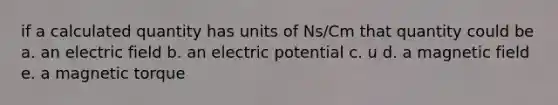 if a calculated quantity has units of Ns/Cm that quantity could be a. an electric field b. an electric potential c. u d. a magnetic field e. a magnetic torque